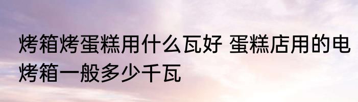 烤箱烤蛋糕用什么瓦好 蛋糕店用的电烤箱一般多少千瓦