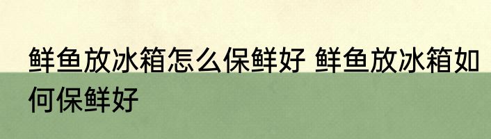 鲜鱼放冰箱怎么保鲜好 鲜鱼放冰箱如何保鲜好