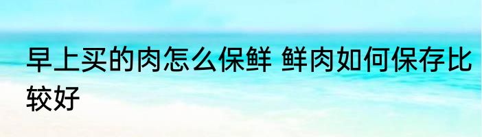早上买的肉怎么保鲜 鲜肉如何保存比较好