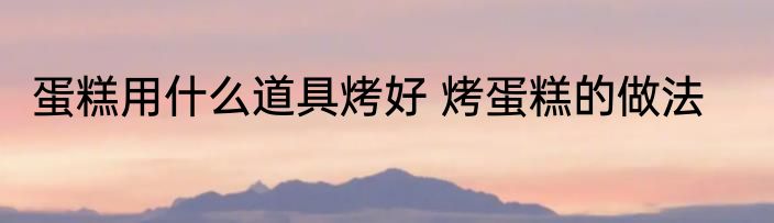 蛋糕用什么道具烤好 烤蛋糕的做法