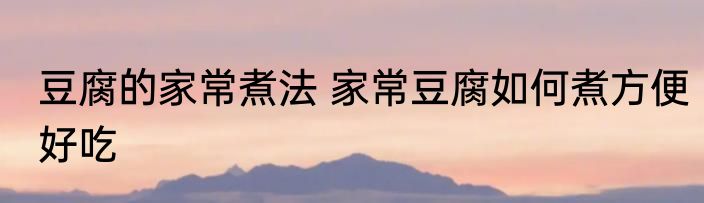 豆腐的家常煮法 家常豆腐如何煮方便好吃