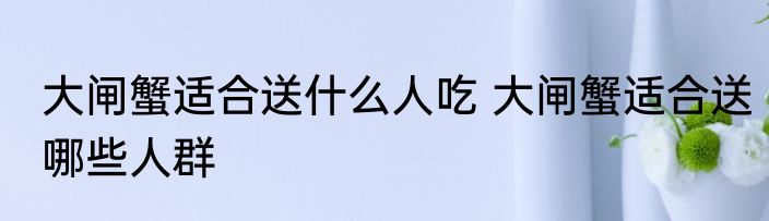 大闸蟹适合送什么人吃 大闸蟹适合送哪些人群