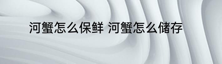 河蟹怎么保鲜 河蟹怎么储存