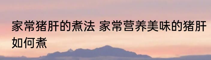 家常猪肝的煮法 家常营养美味的猪肝如何煮