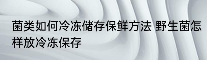 菌类如何冷冻储存保鲜方法 野生菌怎样放冷冻保存