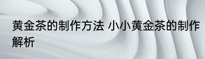 黄金茶的制作方法 小小黄金茶的制作解析