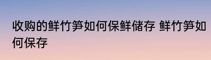收购的鲜竹笋如何保鲜储存 鲜竹笋如何保存