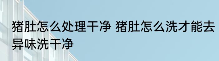 猪肚怎么处理干净 猪肚怎么洗才能去异味洗干净