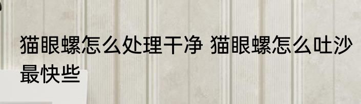 猫眼螺怎么处理干净 猫眼螺怎么吐沙最快些