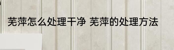 芜萍怎么处理干净 芜萍的处理方法