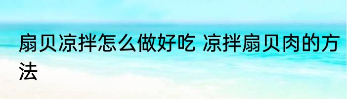 扇贝凉拌怎么做好吃 凉拌扇贝肉的方法