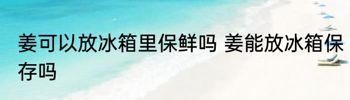 姜可以放冰箱里保鲜吗 姜能放冰箱保存吗