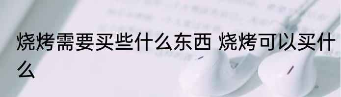 烧烤需要买些什么东西 烧烤可以买什么