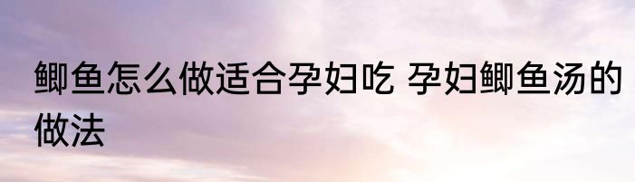 鲫鱼怎么做适合孕妇吃 孕妇鲫鱼汤的做法
