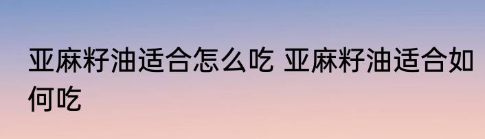 亚麻籽油适合怎么吃 亚麻籽油适合如何吃