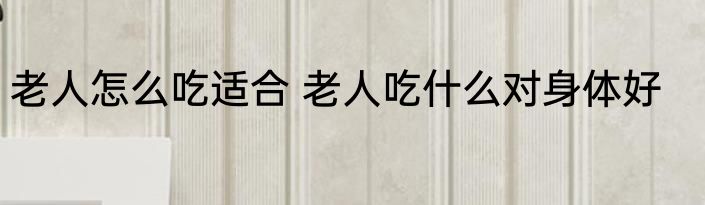 老人怎么吃适合 老人吃什么对身体好