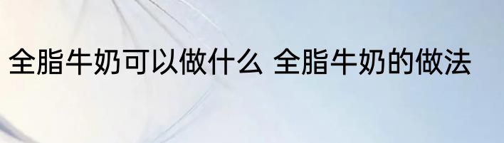 全脂牛奶可以做什么 全脂牛奶的做法