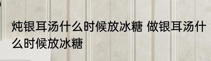 炖银耳汤什么时候放冰糖 做银耳汤什么时候放冰糖