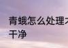 青蛾怎么处理才干净 青蛾怎么快速洗干净