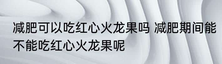 减肥可以吃红心火龙果吗 减肥期间能不能吃红心火龙果呢