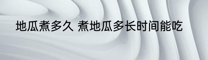 地瓜煮多久 煮地瓜多长时间能吃