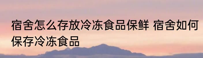 宿舍怎么存放冷冻食品保鲜 宿舍如何保存冷冻食品