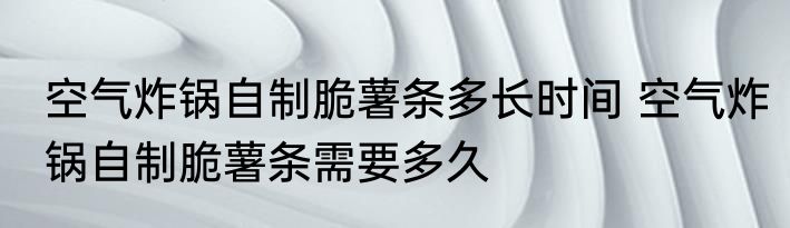 空气炸锅自制脆薯条多长时间 空气炸锅自制脆薯条需要多久