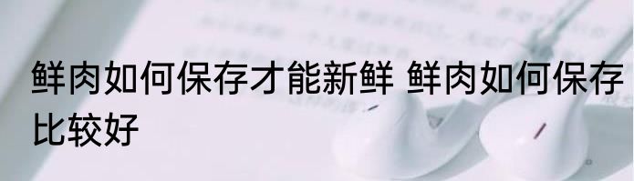 鲜肉如何保存才能新鲜 鲜肉如何保存比较好