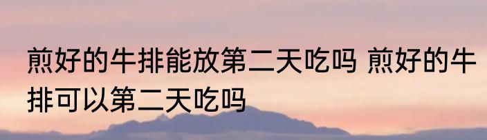 煎好的牛排能放第二天吃吗 煎好的牛排可以第二天吃吗