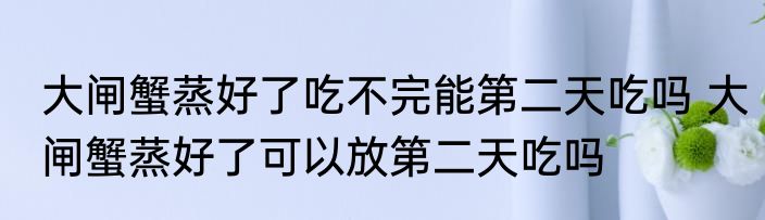 大闸蟹蒸好了吃不完能第二天吃吗 大闸蟹蒸好了可以放第二天吃吗