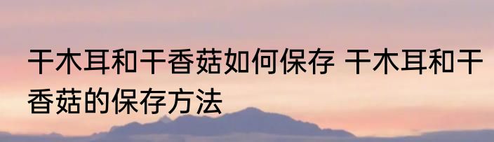 干木耳和干香菇如何保存 干木耳和干香菇的保存方法