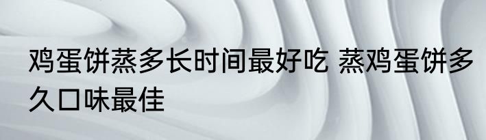 鸡蛋饼蒸多长时间最好吃 蒸鸡蛋饼多久口味最佳