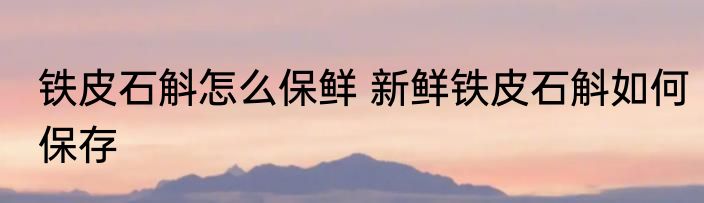 铁皮石斛怎么保鲜 新鲜铁皮石斛如何保存