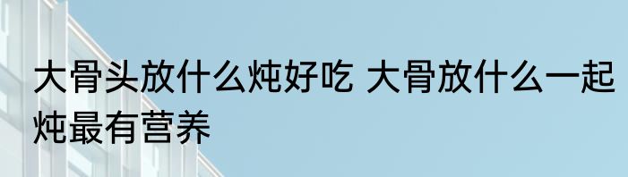 大骨头放什么炖好吃 大骨放什么一起炖最有营养