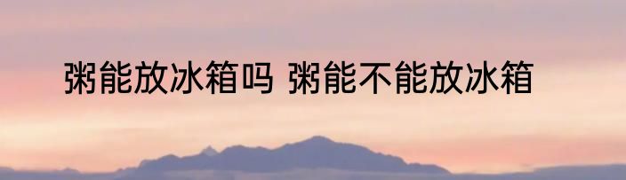 粥能放冰箱吗 粥能不能放冰箱