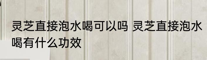 灵芝直接泡水喝可以吗 灵芝直接泡水喝有什么功效