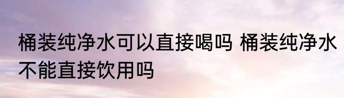 桶装纯净水可以直接喝吗 桶装纯净水不能直接饮用吗