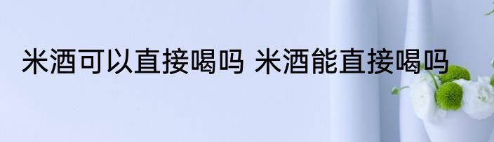 米酒可以直接喝吗 米酒能直接喝吗