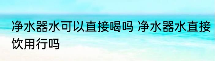净水器水可以直接喝吗 净水器水直接饮用行吗