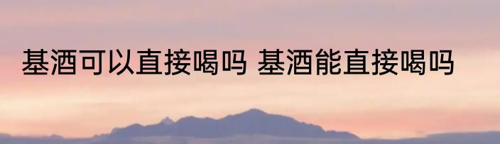 基酒可以直接喝吗 基酒能直接喝吗