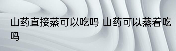 山药直接蒸可以吃吗 山药可以蒸着吃吗