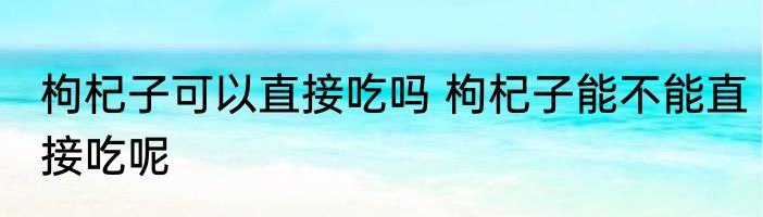 枸杞子可以直接吃吗 枸杞子能不能直接吃呢