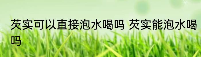 芡实可以直接泡水喝吗 芡实能泡水喝吗