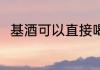 基酒可以直接喝吗 基酒能直接喝吗