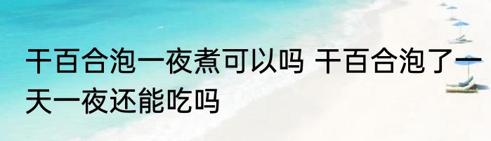 干百合泡一夜煮可以吗 干百合泡了一天一夜还能吃吗
