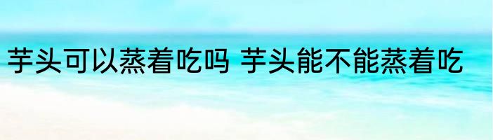 芋头可以蒸着吃吗 芋头能不能蒸着吃