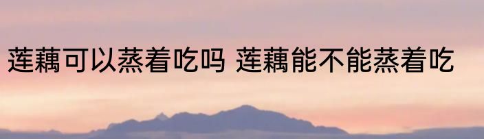 莲藕可以蒸着吃吗 莲藕能不能蒸着吃