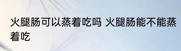 火腿肠可以蒸着吃吗 火腿肠能不能蒸着吃