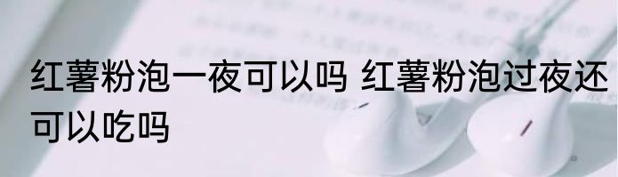 红薯粉泡一夜可以吗 红薯粉泡过夜还可以吃吗