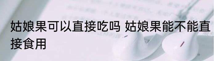 姑娘果可以直接吃吗 姑娘果能不能直接食用
